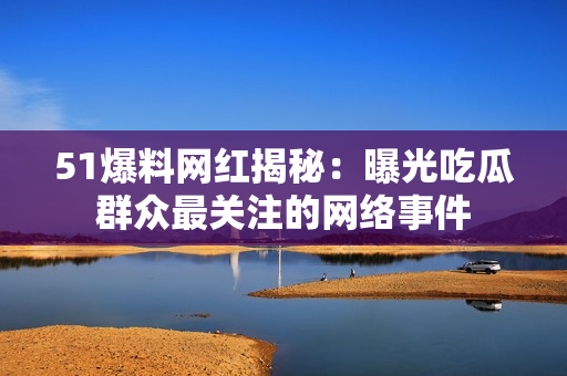 51爆料网红揭秘：曝光吃瓜群众最关注的网络事件