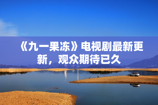 《九一果冻》电视剧最新更新，观众期待已久