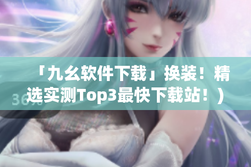 「九幺软件下载」换装！精选实测Top3最快下载站！)