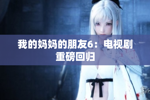 我的妈妈的朋友6：电视剧重磅回归