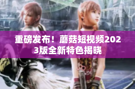 重磅发布！蘑菇短视频2023版全新特色揭晓