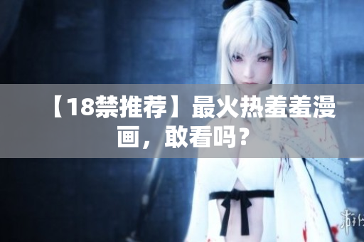 【18禁推荐】最火热羞羞漫画，敢看吗？