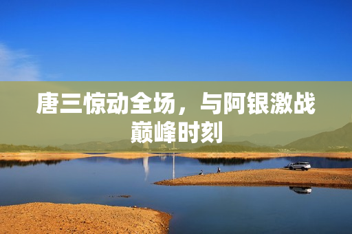 唐三惊动全场，与阿银激战巅峰时刻