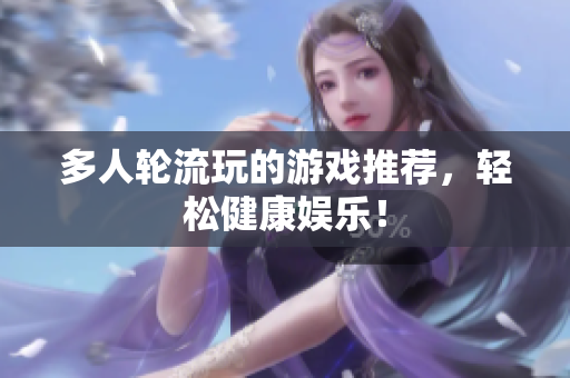 多人轮流玩的游戏推荐，轻松健康娱乐！