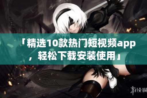 「精选10款热门短视频app，轻松下载安装使用」