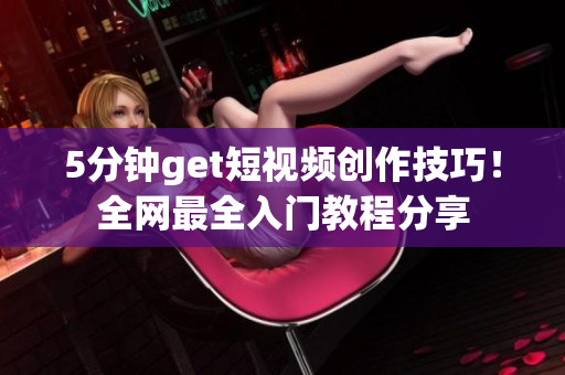 5分钟get短视频创作技巧！全网最全入门教程分享