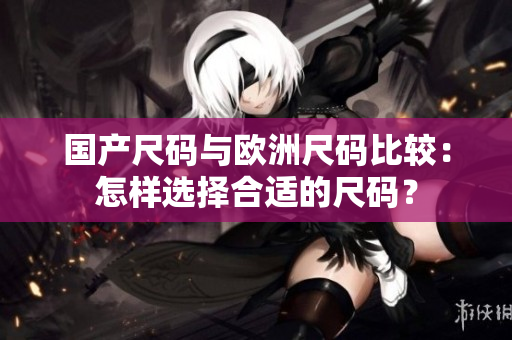 国产尺码与欧洲尺码比较：怎样选择合适的尺码？