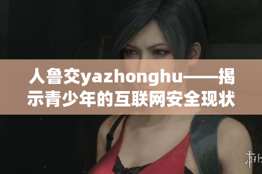 人鲁交yazhonghu——揭示青少年的互联网安全现状
