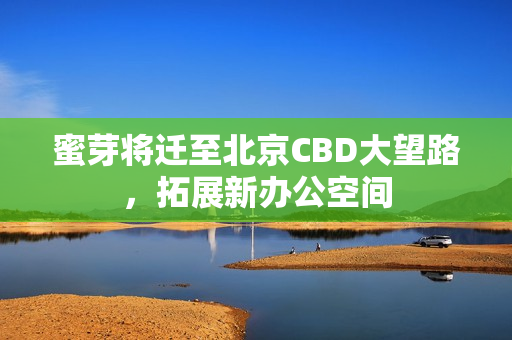 蜜芽将迁至北京CBD大望路，拓展新办公空间