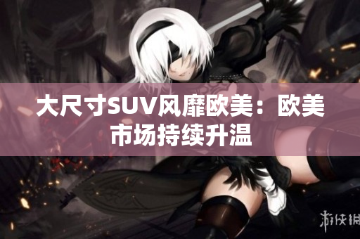 大尺寸SUV风靡欧美：欧美市场持续升温