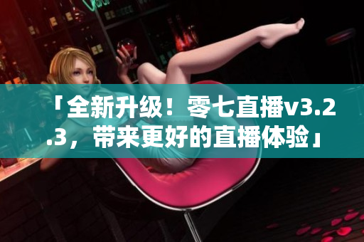 「全新升级！零七直播v3.2.3，带来更好的直播体验」