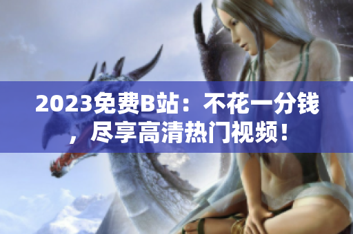 2023免费B站：不花一分钱，尽享高清热门视频！