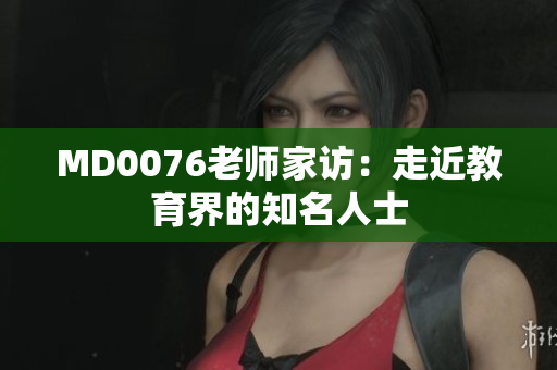 MD0076老师家访：走近教育界的知名人士