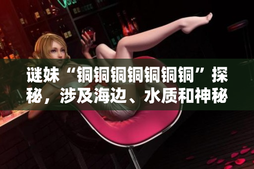 谜妹“铜铜铜铜铜铜铜”探秘，涉及海边、水质和神秘符号