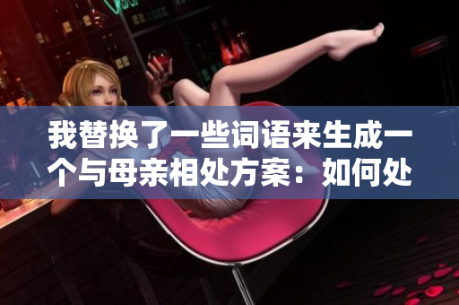 我替换了一些词语来生成一个与母亲相处方案：如何处理与长辈的网络联系