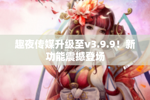 趣夜传媒升级至v3.9.9！新功能震撼登场