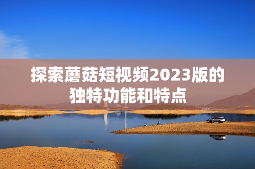 探索蘑菇短视频2023版的独特功能和特点