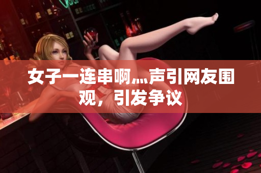 女子一连串啊灬声引网友围观，引发争议
