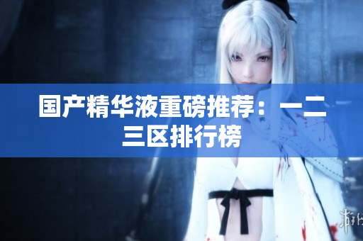 国产精华液重磅推荐：一二三区排行榜