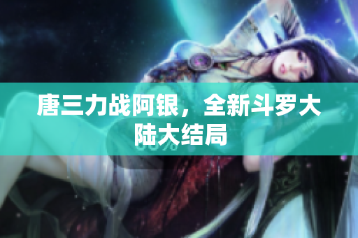 唐三力战阿银，全新斗罗大陆大结局