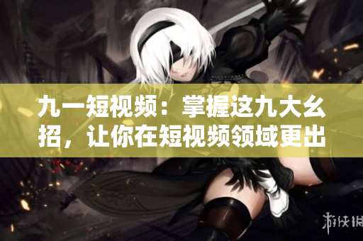 九一短视频：掌握这九大幺招，让你在短视频领域更出色