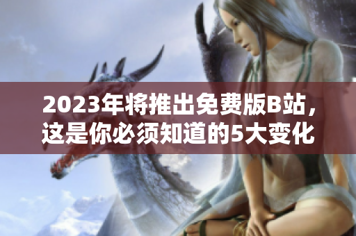 2023年将推出免费版B站，这是你必须知道的5大变化！