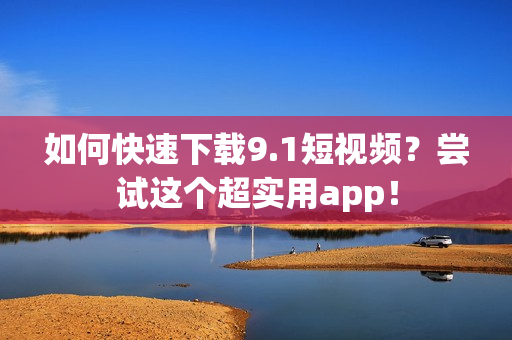 如何快速下载9.1短视频？尝试这个超实用app！