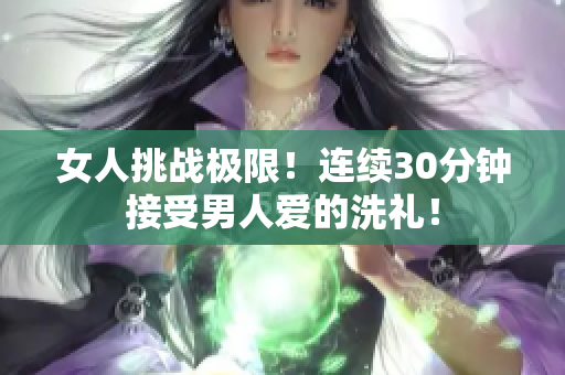 女人挑战极限！连续30分钟接受男人爱的洗礼！