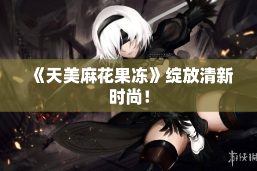 《天美麻花果冻》绽放清新时尚！