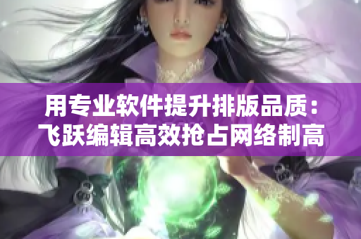 用专业软件提升排版品质：飞跃编辑高效抢占网络制高点