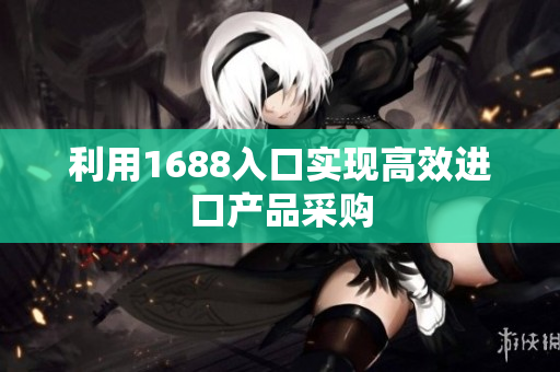 利用1688入口实现高效进口产品采购