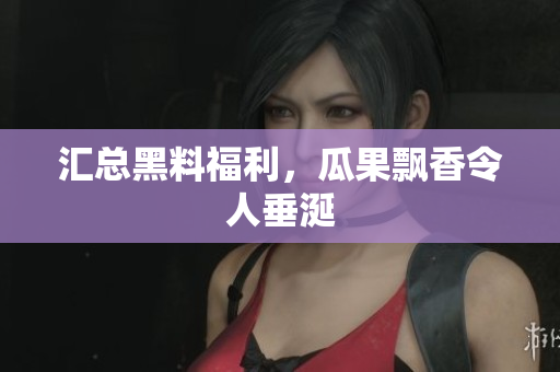 汇总黑料福利，瓜果飘香令人垂涎