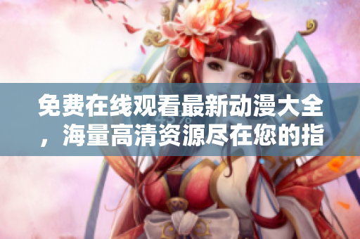 免费在线观看最新动漫大全，海量高清资源尽在您的指尖