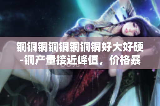 铜铜铜铜铜铜铜铜好大好硬-铜产量接近峰值，价格暴涨