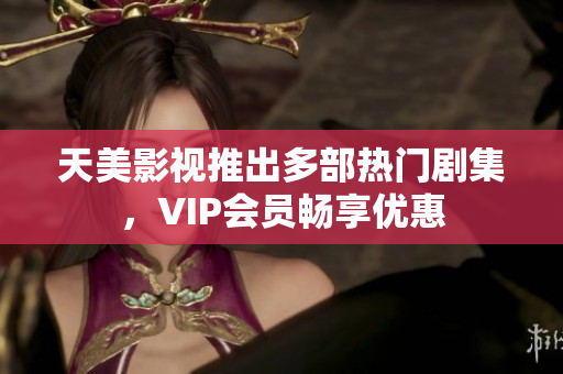 天美影视推出多部热门剧集，VIP会员畅享优惠
