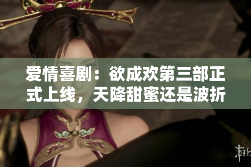 爱情喜剧：欲成欢第三部正式上线，天降甜蜜还是波折重重？