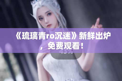 《琉璃青ro沉迷》新鲜出炉，免费观看！