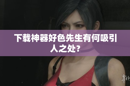 下载神器好色先生有何吸引人之处？