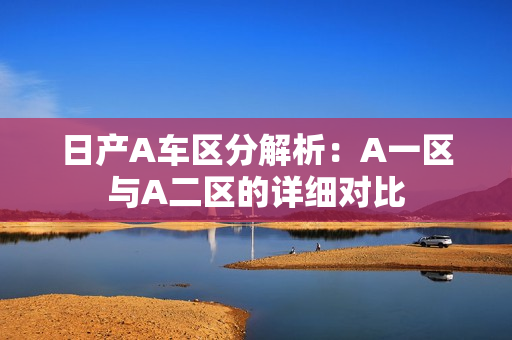 日产A车区分解析：A一区与A二区的详细对比