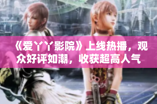 《爱丫丫影院》上线热播，观众好评如潮，收获超高人气！