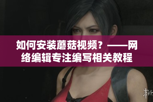 如何安装蘑菇视频？——网络编辑专注编写相关教程
