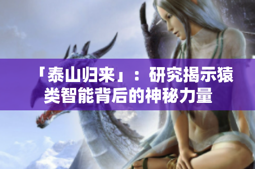 「泰山归来」：研究揭示猿类智能背后的神秘力量