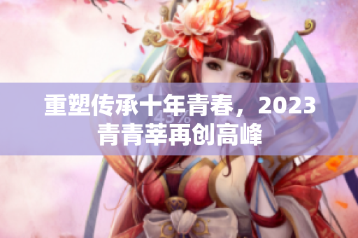 重塑传承十年青春，2023青青莘再创高峰