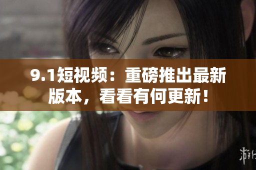 9.1短视频：重磅推出最新版本，看看有何更新！