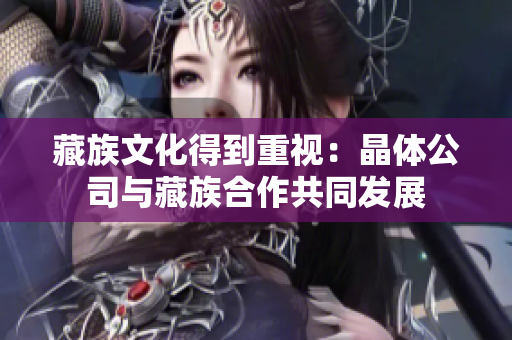 藏族文化得到重视：晶体公司与藏族合作共同发展