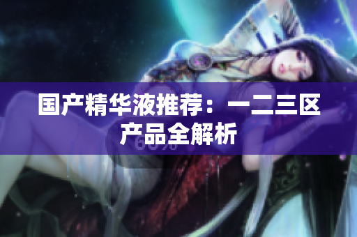 国产精华液推荐：一二三区产品全解析