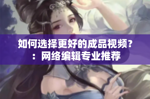如何选择更好的成品视频？：网络编辑专业推荐