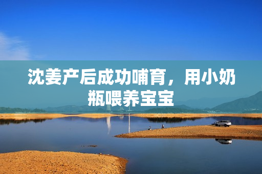 沈姜产后成功哺育，用小奶瓶喂养宝宝