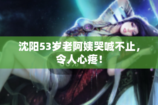 沈阳53岁老阿姨哭喊不止，令人心疼！