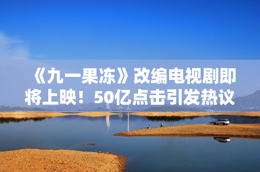 《九一果冻》改编电视剧即将上映！50亿点击引发热议